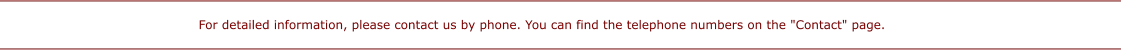 For detailed information, please contact us by phone. You can find the telephone numbers on the "Contact" page.